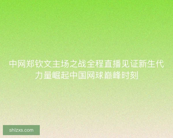中网郑钦文主场之战全程直播见证新生代力量崛起中国网球巅峰时刻