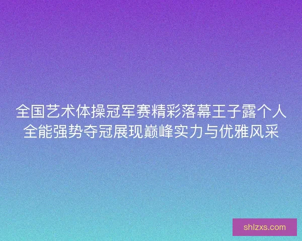 全国艺术体操冠军赛精彩落幕王子露个人全能强势夺冠展现巅峰实力与优雅风采