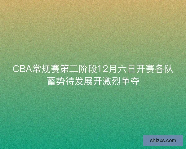 CBA常规赛第二阶段12月六日开赛各队蓄势待发展开激烈争夺