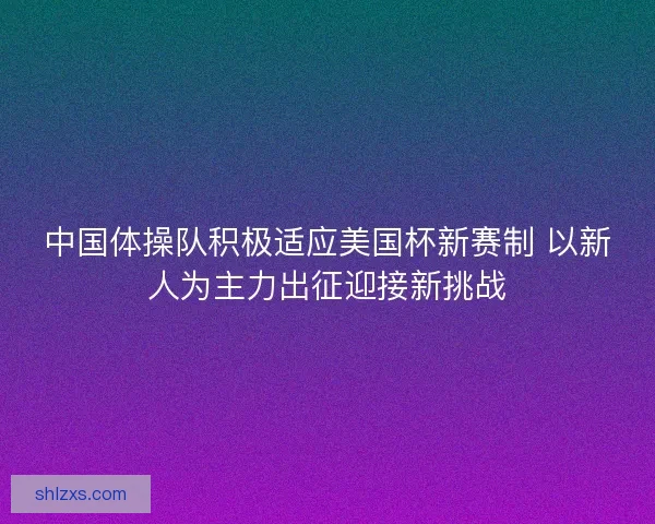中国体操队积极适应美国杯新赛制 以新人为主力出征迎接新挑战