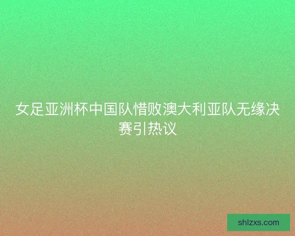 女足亚洲杯中国队惜败澳大利亚队无缘决赛引热议
