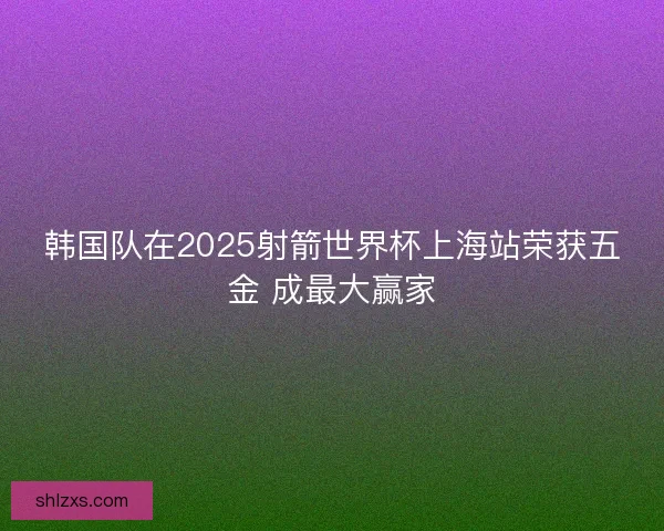 韩国队在2025射箭世界杯上海站荣获五金 成最大赢家