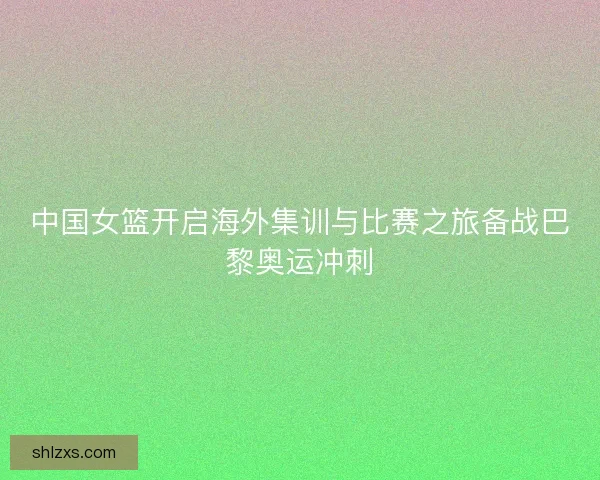 中国女篮开启海外集训与比赛之旅备战巴黎奥运冲刺