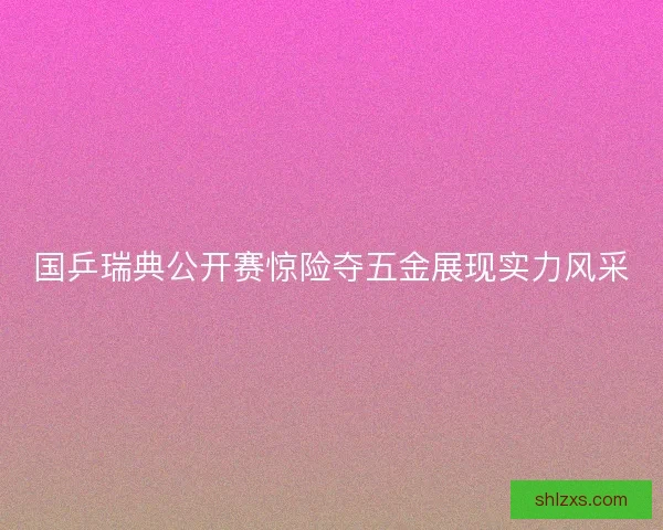 国乒瑞典公开赛惊险夺五金展现实力风采